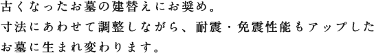 古くなったお墓の建替えにお奨め。寸法にあわせて調整しながら、耐震・免震性能もアップしたお墓に生まれ変わります。