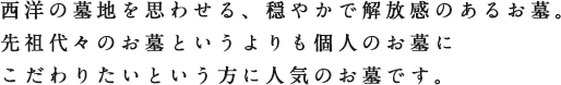 西洋の墓地を思わせる、穏やかで解放感のあるお墓。先祖代々のお墓というよりも個人のお墓にこだわりたいという方に人気のお墓です。