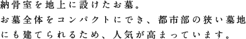 納骨室を地上に設けたお墓。お墓全体をコンパクトにでき、都市部の狭い墓地にも建てられるため、人気が高まっています。