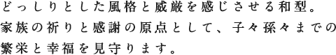 どっしりとした風格と威厳を感じさせる和型。家族の祈りと感謝の原点として、子々孫々までの繁栄と幸福を見守ります。