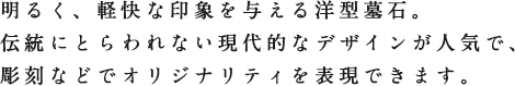 明るく、軽快な印象を与える洋型墓石。伝統にとらわれない現代的なデザインが人気で、彫刻などでオリジナリティを表現できます。