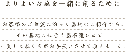 よりよいお墓を一緒に創るために お客様のご希望に沿った墓地のご紹介から、その墓地に似合う墓石選びまで。 一貫して私たちがお手伝いさせて頂きました。